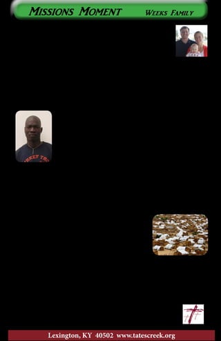 For people like Emily and me who have ministry jobs,
oftentimes, opportunities to serve don’t fall within our
stated job descriptions. This puts us in company with the
rest of the Body of Christ – you’re all called to live out your
faith outside of work, so it is with us.
In January we moved into a house on a seminary campus in Addis
Ababa. The main reason we chose to live here is because it put us within
a five-minute walk of our language school. What we didn’t realize was that
living here would also present us with opportunities to help some of the
students we’ve been able to become friends with.
One of these students is Gatwech. He’s very smart, very humble, and
has an amazing story. He is one of Sudan’s “Lost Boys.”
Because of fighting in his home village (and after hearing
that his family had been killed), he fled the country when
he was young. He ended up in southern Ethiopia and was
taken in by a Christian woman. This woman opened her
home to him, raised him, and shared her faith with him.
For years, Gatwech has wanted to return to his home area
in South Sudan to make an impact there for the Kingdom of God.
Gatwech is a student on the campus where we live and has been
worshiping with our house church. When fighting in South Sudan broke
out again a few months ago, his wife and eighteen-month old daughter
had to flee the country. Our house church was able to help them get here
safely and set up in a house.
Gatwech is spending this month in a refugee camp
in southern Ethiopia with thousands of his South
Sudanese brothers and sisters. As a cultural insider,
he is there to encourage them and to collect data
that will help aid agencies serve the refugees better.
Our house church helped make this trip possible.
I say all this to say, “Thank you for sending Emily and me to Ethiopia.”
By putting us right here, right now, you, Tates Creek, are helping a young
Sudanese minister and his family, a minister that is making a big impact
in his community for the Kingdom of God. Please continue to pray for us,
Gatwech, Nyaluok (his wife), and Nyatwech (their daughter).
				~ Travis, Emily, and Clare
Lexington, KY 40502 www.tatescreek.org
Missions Moment Weeks Family
7
 