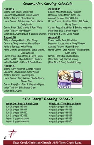 Tates Creek Christian Church 3150 Tates Creek Road
8
August 3
Elders: Ken Sharp, Willie Peal
Deacons: David Martin, Steve Mullins
Ashland Terrace: Stuart Kearns
Home Comm: Bill Johnson, David Martin,
		Craig Martin
Comm. Prep: (Sat.) Marvis & Pam White
(After Trad Srv) Mary Robey
(After Blnd & Cont) David & Joanne Shuman
August 10
Elders: George Heaton, Ken Sharp
Deacons: Terry Morrison, Henry Evans
Ashland Terrace: Keith Wertz
Home Comm: Lucas Moore, Steve Mullins,
		Greg Wheeler
Comm. Prep: (Sat.) Mark & Gayle Fields
(After Trad Srv) Kyle & Sharon Childers
(After Blnd & Cont) Chris & Sarah Hines
August 17
Elders: Larry Hitchner, George Heaton
Deacons: Steven Clem, Cory Wilson
Ashland Terrace: Brian Hogston
Home Comm: Cory Wilson, Charlie Byers,
		Steven Clem
Comm. Prep:(Sat.) Tom & Waynetta Myers
(After Trad Srv) Bill & Margo Clem
(After Blnd & Cont)
Week 30 - Paul’s Final Days
July 28: pages 439-441	
July 29: pages 441-447	
July 30: pages 447-450
July 31: pages 450-452	
August 1: pages 452-456	
August 2: pages 456-458
Communion Serving Schedule
“The Story” Reading Schedule
August 24
Elders: Mike Mirre, Larry Hitchner
Deacons: Craig Martin, Chris Lee
Ashland Terrace: Harold Butler
Home Comm: Jonathan Clifton, Bill Burke,
		Henry Evans
Comm. Prep: (Sat.) Brian & Sontina Hogston
(After Trad Srv) Carolyn Nipper
(After Blnd & Cont) Curlie Kistler
August 31
Elders: Willie Peal, Mike Mirre
Deacons: Lucas Moore, Greg Wheeler
Ashland Terrace: Russell Brown
Home Comm: Greg Kasten, Russell Brown,
		Keith Wertz
Comm. Prep: (Sat.) Kathy Hicks
(After Trad Srv) Randall Young
(After Blnd & Cont) Randall Young
Week 31 - The End of Time
August 4: pages 459-461	
August 5: pages 461-463	
August 6: pages 463-465
August 7: pages 466-467	
August 8: pages 467-469	
August 9: pages 469-470	
 