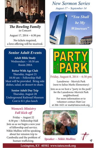 Friday, August 8, 2014 ~ 6:30 pm
Lansdowne - Merrick Park
(next to Julius Marks Elementary)
Join us as we host a “party in the park”
for the Lansdowne-Merrick Park
neighborhood.
For more information or to
volunteer contact Matt Lee
at 266-1621 or matt@tatescreek.org.
9
Lexington, KY 40502 www.tatescreek.org
Senior Adult Events
Adult Bible Study
Wednesdays ~ 10:30 am
Room 200A
Better With Age Club
Thursday, August 21
10:30 am ~ Fellowship Hall
Meat will be provided. Bring side
dishes, salad, or dessert to share.
Senior Adult Day Trip
Thursday, August 28
Underground Railroad Museum
Cost is $11 plus lunch
The Bowling Family
in Concert
August 17, 2014 ~ 6:30 pm
No tickets required,
a love offering will be received.
Speaker ~ Nikki Mullins
Women’s Ministry
Fall Kick-off
Friday ~ August 22
6:30 pm ~ Fellowship Hall
Join us as we begin a new year
of fellowship and service.
Nikki Mullins will be speaking
about her mission trip to
Cambodia and the problem of
human-trafficking.
“You Shall
be My
Witnesses”
New Sermon Series
August 17 ~ September 14
 