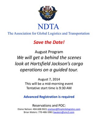 NDTA
The Association for Global Logistics and Transportation
Save the Date!
August Program
We will get a behind the scenes
look at Hartsfield Jackson’s cargo
operations on a guided tour.
August 7, 2014
This will be a mid-morning event
Tentative start time is 9:30 AM
Advanced Registration is required
Reservations and POC:
Elaine Nelson: 404.608.9021 enelson@finalmilelogistics.com
Brian Waters: 770-486-5981 bwaters@smc3.com
 