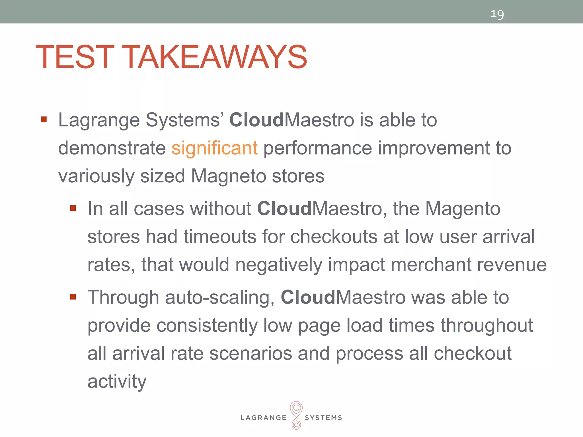 TEST TAKEAWAYS 
19 
 Lagrange Systems’ CloudMaestro is able to 
demonstrate significant performance improvement to 
variously sized Magneto stores 
 In all cases without CloudMaestro, the Magento 
stores had timeouts for checkouts at low user arrival 
rates, that would negatively impact merchant revenue 
 Through auto-scaling, CloudMaestro was able to 
provide consistently low page load times throughout 
all arrival rate scenarios and process all checkout 
activity 
 