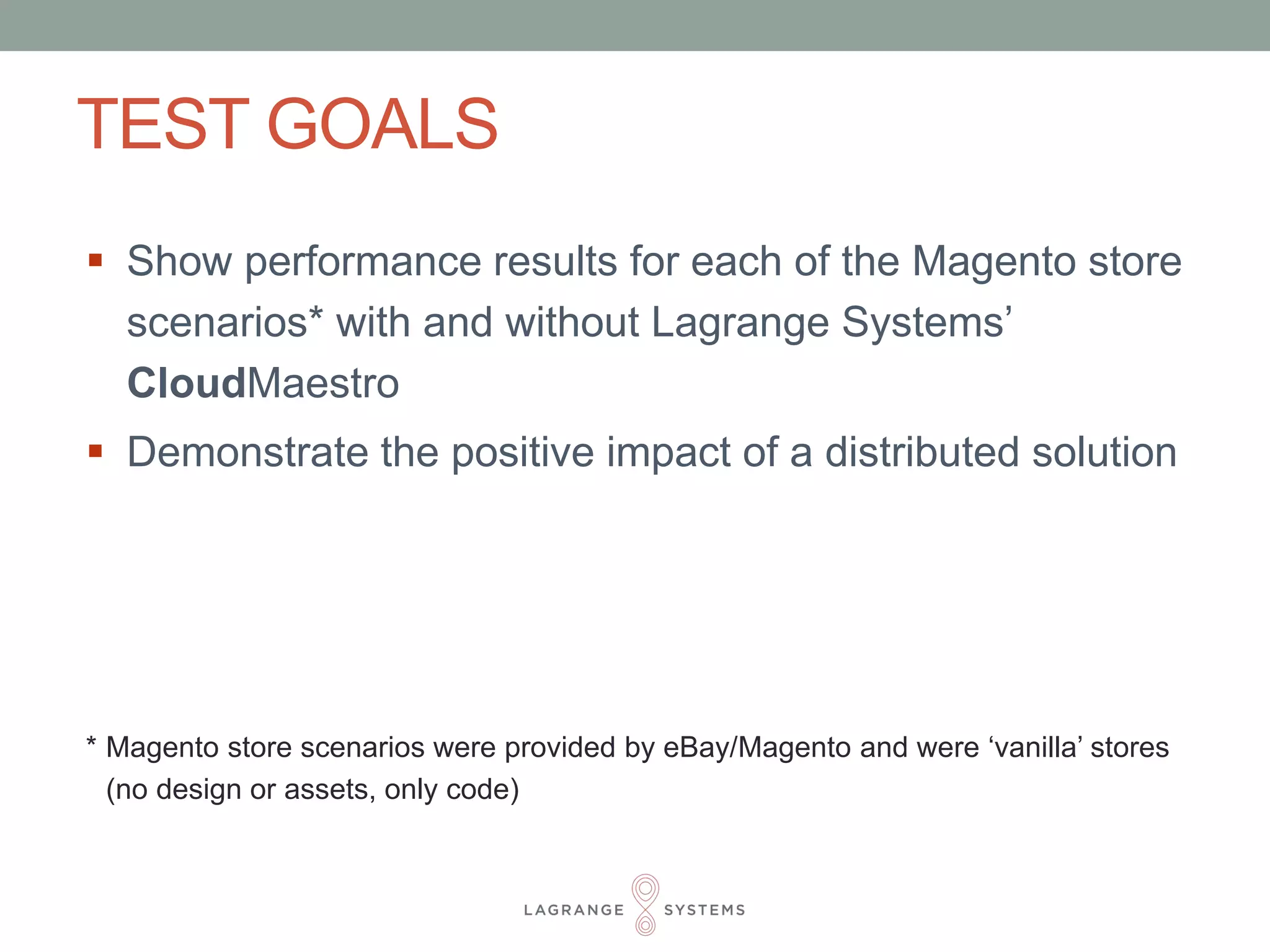 TEST GOALS 
 Show performance results for each of the Magento store 
scenarios* with and without Lagrange Systems’ 
CloudMaestro 
 Demonstrate the positive impact of a distributed solution 
* Magento store scenarios were provided by eBay/Magento and were ‘vanilla’ stores 
(no design or assets, only code) 
 