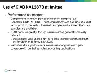 • Performance assessment
− Complement to known-pathogenic control samples (e.g.
Coriell/GeT-RM, NIBSC). These control samples are most relevant
to our product, but only ~1 variant / sample, and a limited # of such
samples are available.
− GIAB boosts n greatly, though variants aren’t generally clinically
relevant
o We also use: Mike Eberle’s NA12878 calls; internally constructed truth
set for CEPH 1463 family & NA19240
− Validation docs, performance assessment of genes with poor
coverage with control samples, upcoming publications
8/18/20141
Use of GIAB NA12878 at Invitae
 