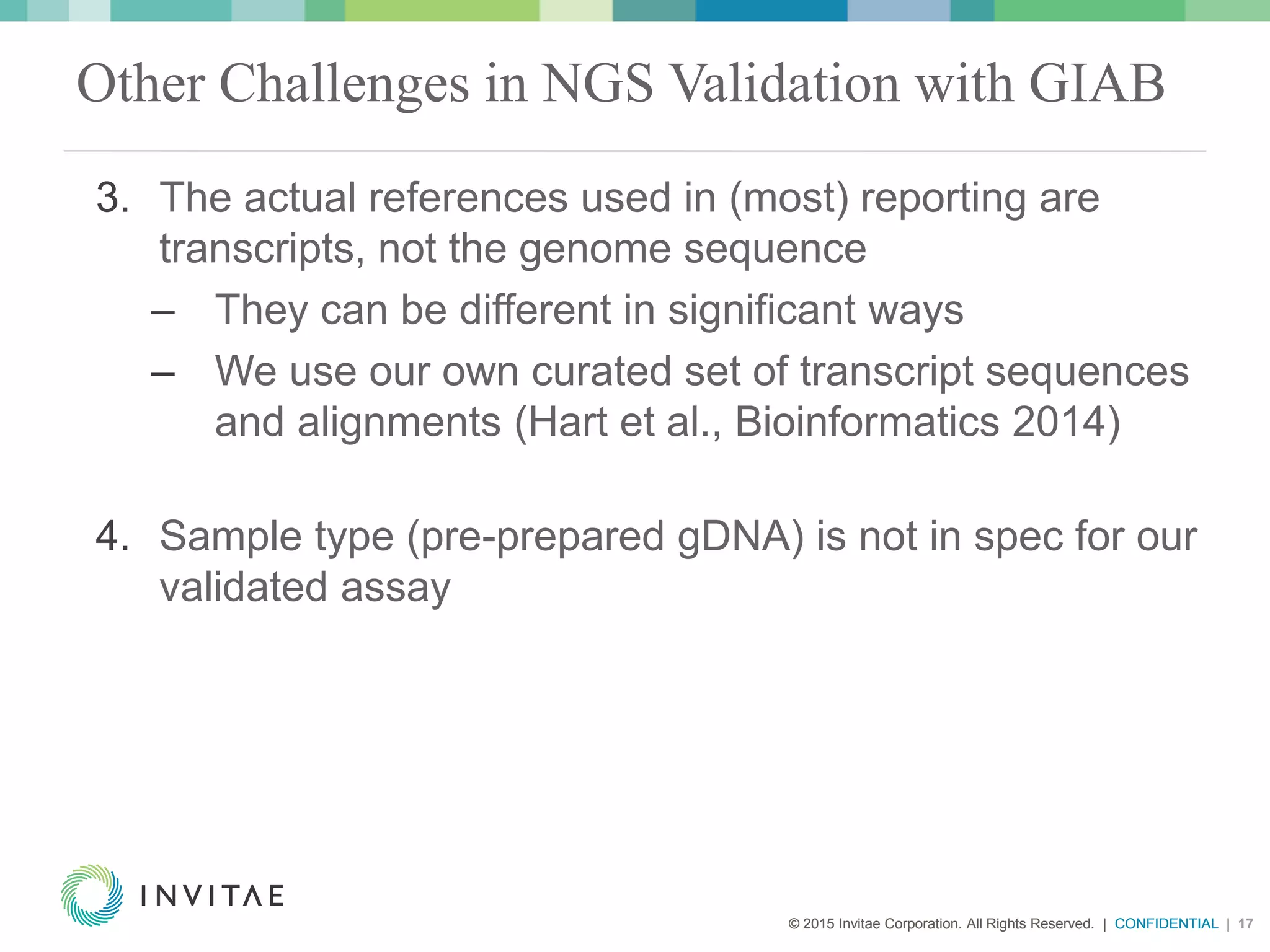 © 2015 Invitae Corporation. All Rights Reserved. | CONFIDENTIAL | 17© 2015 Invitae Corporation. All Rights Reserved. | CONFIDENTIAL | 17
Other Challenges in NGS Validation with GIAB
3. The actual references used in (most) reporting are
transcripts, not the genome sequence
– They can be different in significant ways
– We use our own curated set of transcript sequences
and alignments (Hart et al., Bioinformatics 2014)
4. Sample type (pre-prepared gDNA) is not in spec for our
validated assay
 