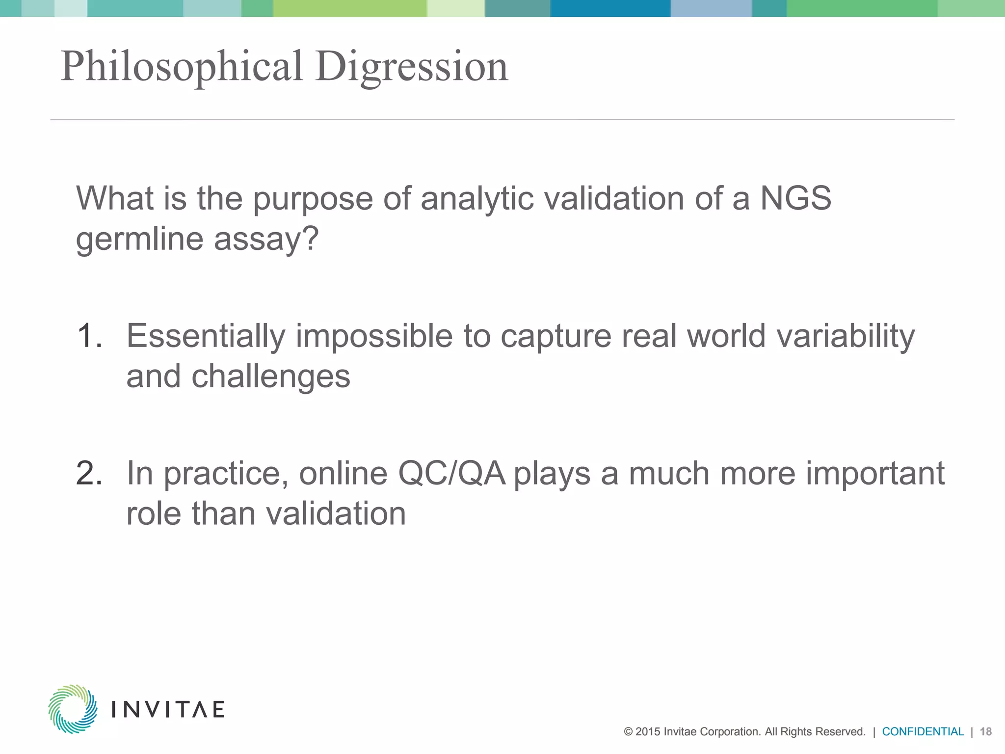 © 2015 Invitae Corporation. All Rights Reserved. | CONFIDENTIAL | 18© 2015 Invitae Corporation. All Rights Reserved. | CONFIDENTIAL | 18
Philosophical Digression
What is the purpose of analytic validation of a NGS
germline assay?
1. Essentially impossible to capture real world variability
and challenges
2. In practice, online QC/QA plays a much more important
role than validation
 