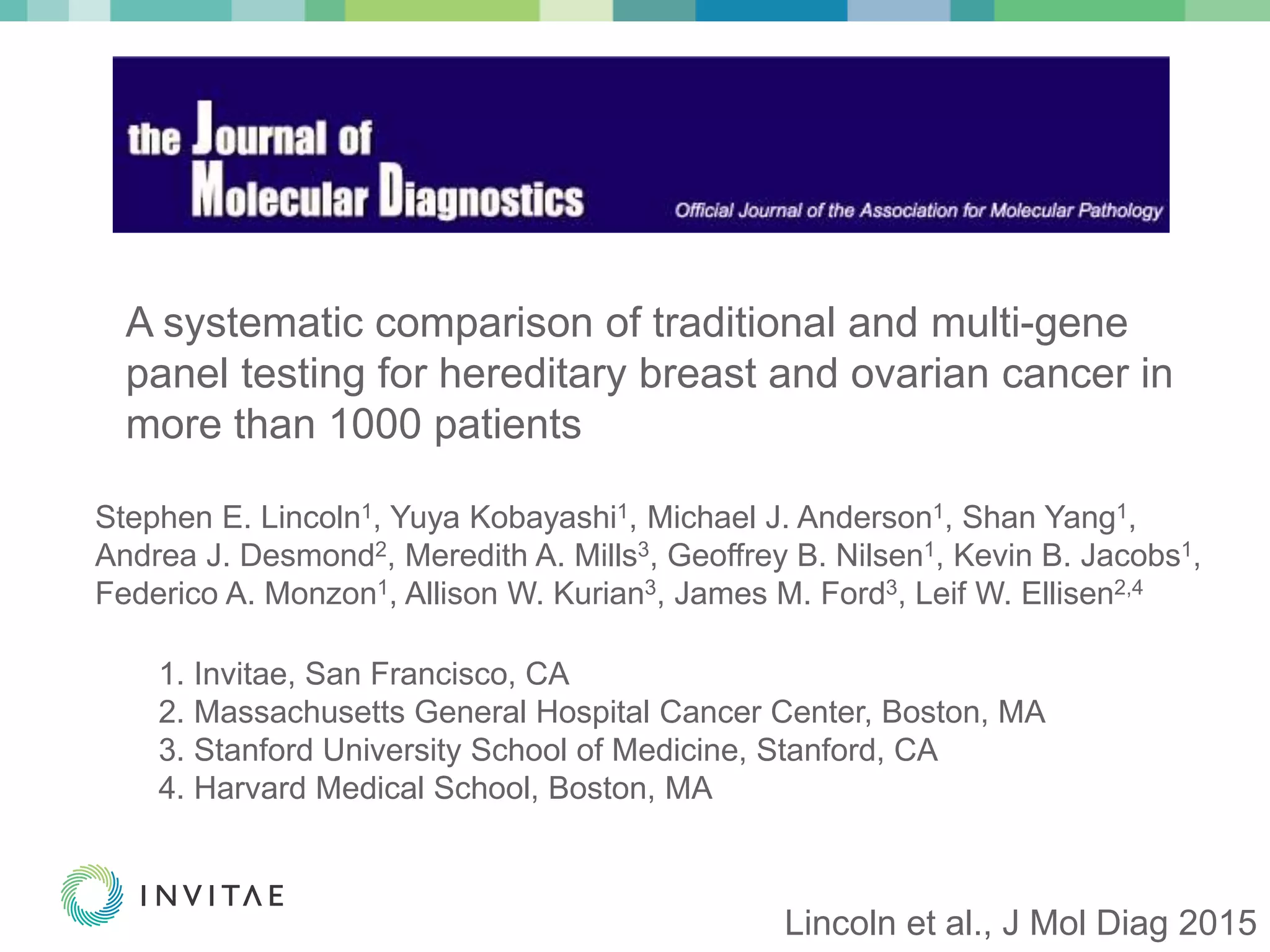 © 2015 Invitae Corporation. All Rights Reserved. | CONFIDENTIAL | 2© 2015 Invitae Corporation. All Rights Reserved. | CONFIDENTIAL | 2
A systematic comparison of traditional and multi-gene
panel testing for hereditary breast and ovarian cancer in
more than 1000 patients
Stephen E. Lincoln1, Yuya Kobayashi1, Michael J. Anderson1, Shan Yang1,
Andrea J. Desmond2, Meredith A. Mills3, Geoffrey B. Nilsen1, Kevin B. Jacobs1,
Federico A. Monzon1, Allison W. Kurian3, James M. Ford3, Leif W. Ellisen2,4
1. Invitae, San Francisco, CA
2. Massachusetts General Hospital Cancer Center, Boston, MA
3. Stanford University School of Medicine, Stanford, CA
4. Harvard Medical School, Boston, MA
Lincoln et al., J Mol Diag 2015
 