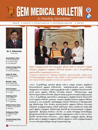 A Monthly Newsletter
Volume VII Issue No. 85 For Private Circulation only Date of Publication: August, 2016 Value: Rs.5/-
Dr. C. Palanivelu
Chairman
Hepatobiliary Dept.
Dr. P. Senthilnathan
Dr. N. Anand Vijai
Dr. V.P. Nalankilli
Coloproctology Dept.
Dr. S. Rajapandian
Dr. Senthi Ganapathy
Upper GI Dept.
Dr. R. Parthasarathi
Dr. Ramesh
Bariatric Dept.
Dr. P. Praveen Raj
Dr. S. Saravanakumar
Hernia Surgery
Dr. R. Sathiyamoorthy
Dr. S. Gobu
Radiology Dept.
Dr. B. Srikanth
Dr. S. Devalatha
Dr. P. Kuppuraju
Medical Gastro Dept.
Dr. Mohd. Juned Khan
Dr. Ramesh
Endogynaec Dept.
Dr. Kavitha Yogini
Dr. Devi
Histopathology Dept.
Dr. Arvindh
1 GEM Medical Bulletin August 2016
b$k; kUj;Jtkid nfhak;g[j;J}h; $Puz kz;ly fy;yPuy; kw;Wk;
fiza g[w;Wneha; mWit rpfpr;ir epg[zh; lhf;lh; rp/gHdpntY
mth;fspd; rhjidia ghuhl;o
"thH;ehs; rhjidahsh;" tpUij khz;g[kpF kj;jpa jiutHp kw;Wk; fg;gy;
nghf;Ftuj;Jj;Jiw mikr;rh; jpU. epjpd; fl;fnu ehf;g{hpy; $%iy 9k; njjp
eilbgw;w rh;tnjr g[w;Wneha; khehl;oy; tH';fpdhh;
lhf;lh;. rp.gHdpntY mth;fs; $Puz kz;ly kw;Wk; fiza g[w;Wneha;
nyg;uh!;nfhg;gp mWit rpfpr;irapy; fz;Lgpog;g[fspd; yk; rh;tnjr
tpUJfis gy bgw;wth;. jw;bghGJ $Puz kz;ly g[w;Wneha;f;F nyg;uh!;n-
fhg;gp yk; mWit rpfpr;ir bra;tnj gpujhd rpfpr;irahFk;. g[w;W
nehiaMuk;gepiyapy;fz;lwpe;jhy;mijKGikahfFzg;gLj;jKoa[k;.
lhf;lh;. rp.gHdpntY mth;fspd; czt[f;FHha; g[w;Wneha;f;fhd nyg;uh!;n-
fhg;gp mWit rpfpr;ir Kiwa[k; fiza g[w;Wneha;f;fhd mWit rpfpr;ir
Kiwa[k; cyf ehLfspy; midj;jpYk; gpujhd rpfpr;irahf gpd;gw;wg;gLfp-
wJ. ,';fpyhe;J/ rPdh nghd;w may;ehLfspy; mWit rpfpr;ir bra;at[k;
m';Fs;s kUj;Jth;fSf;F gapw;rp mspf;ft[k;/ rpwg;g[ m';fPfhuk; bgw;w xnu
Kjy; ,e;jpa kUj;Jth;. ,';fpyhe;J nfk;gphpl;$; gy;fiyf;fHfk; kUj;Jt-
j;Jiwapy; ,tUf;F bfsut lhf;lnul; gl;lj;ij bfhLj;J bfsutpj;jJ.
,tuJ nyg;uh!;nfhg;gp mWit rpfpr;ir g[j;jfj;ij cyfpy; cs;s gy bkh-
Hpfspy; bkhHpahf;fk; bra;ag;gl;l Kjy; ,e;jpa kUj;Jt g[j;jfk;. ,tuJ
$Puz kz;ly g[w;Wneha; mWit rpfpr;ir g[j;jfk; cyfpy; kUj;Jth;fSf;F
ghlkhf gpd;gw;wg;gLfpwJ vd;gJ bgUikf;FhpaJ.
 