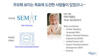 무모해 보이는 목표에 도전한 사람들이 있었으니…
http://semat.org
http://www.omg.org/spec/Essence
추진단체
대표 인물 :
이바 야콥슨
(Ivar Jacobson)
Major contributor
• Unified Modeling
Language(UML)
• Object-Oriented Software
Engineering (OOSE)
• Unified Process (UP)
• Aspect-Oriented software
development (AOP)
• Essence
국제표준
(OMG)
 
