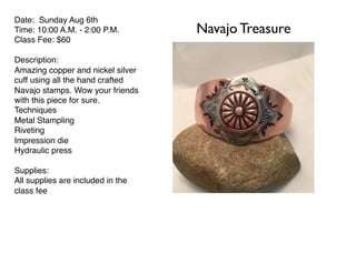 Navajo Treasure
Date: Sunday Aug 6th
Time: 10:00 A.M. - 2:00 P.M.
Class Fee: $60
Description:
Amazing copper and nickel silver
cuff using all the hand crafted
Navajo stamps. Wow your friends
with this piece for sure.
Techniques
Metal Stampling
Riveting
Impression die
Hydraulic press
Supplies:
All supplies are included in the
class fee
 