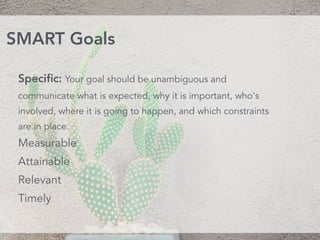 Speciﬁc: Your goal should be unambiguous and
communicate what is expected, why it is important, who's
involved, where it is going to happen, and which constraints
are in place.
Measurable
Attainable 
Relevant 
Timely
SMART Goals
 