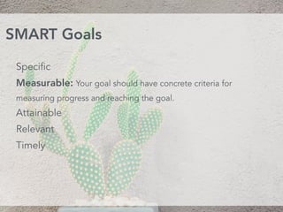 Specific
Measurable: Your goal should have concrete criteria for
measuring progress and reaching the goal.
Attainable 
Relevant 
Timely
SMART Goals
 