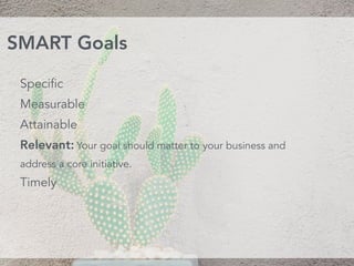 Specific
Measurable
Attainable 
Relevant: Your goal should matter to your business and
address a core initiative. 
Timely
SMART Goals
 