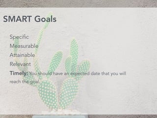 Specific
Measurable
Attainable 
Relevant 
Timely: You should have an expected date that you will
reach the goal.
SMART Goals
 
