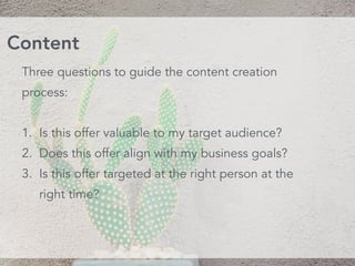 Three questions to guide the content creation
process:
1. Is this offer valuable to my target audience?
2. Does this offer align with my business goals?
3. Is this offer targeted at the right person at the
right time?
Content
 