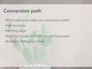 Which elements make up a conversion path?
•call-to-action
•landing page
•thank you page (or thank you landing page)
•kickback (follow-up) email
Conversion path
 