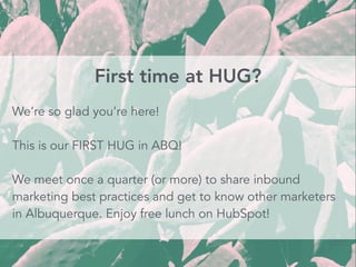 First time at HUG?
We’re so glad you’re here!
This is our FIRST HUG in ABQ!
We meet once a quarter (or more) to share inbound
marketing best practices and get to know other marketers
in Albuquerque. Enjoy free lunch on HubSpot!
 
