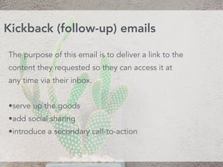 The purpose of this email is to deliver a link to the
content they requested so they can access it at
any time via their inbox.
•serve up the goods
•add social sharing
•introduce a secondary call-to-action
Kickback (follow-up) emails
 