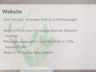 Don’t let your campaign hide on a landing page!
•add a CTA to your homepage (banner, featured
module)
•leverage pages within your site (slide-in CTAs
based on URL)
•add a CTA to your blog sidebar
Website
 