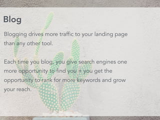Blogging drives more traffic to your landing page
than any other tool.
Each time you blog, you give search engines one
more opportunity to find you + you get the
opportunity to rank for more keywords and grow
your reach.
Blog
 
