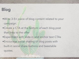 •Write 3-5+ piece of blog content related to your
campaign.
•Create a CTA at the bottom of each blog post
that links to the offer
•Experiment with slide-in and anchor text CTAs
•Encourage social sharing of blog posts with
built-in social share buttons and tweetable
quotes.
Blog
 