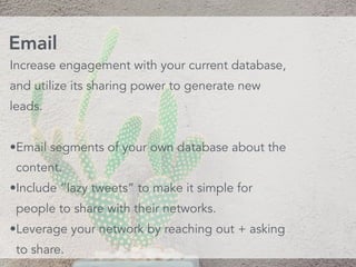 Increase engagement with your current database,
and utilize its sharing power to generate new
leads.
•Email segments of your own database about the
content.
•Include “lazy tweets” to make it simple for
people to share with their networks.
•Leverage your network by reaching out + asking
to share.
Email
 