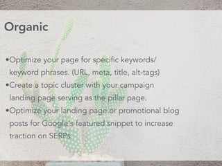 •Optimize your page for specific keywords/
keyword phrases. (URL, meta, title, alt-tags)
•Create a topic cluster with your campaign
landing page serving as the pillar page. 
•Optimize your landing page or promotional blog
posts for Google's featured snippet to increase
traction on SERPs.
Organic
 