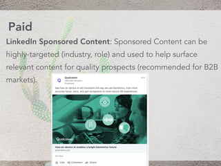 LinkedIn Sponsored Content: Sponsored Content can be
highly-targeted (industry, role) and used to help surface
relevant content for quality prospects (recommended for B2B
markets).
Paid
 