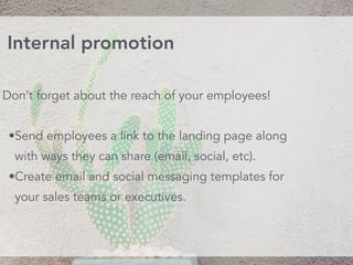 Don’t forget about the reach of your employees!
•Send employees a link to the landing page along
with ways they can share (email, social, etc).
•Create email and social messaging templates for
your sales teams or executives.
Internal promotion
 