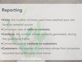 •Visits- the number of times users have reached your site
from an external source.
•Conversion rate of visits-to-contacts.
•Contacts- the number of new contacts generated, during
the given time frame.
•Conversion rate of contacts-to-customers.
•Customers- the number of customers whose first conversion
occurred during the given time frame.
Reporting
 
