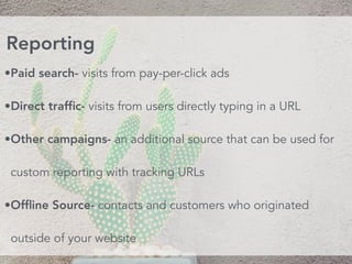 •Paid search- visits from pay-per-click ads
•Direct trafﬁc- visits from users directly typing in a URL
•Other campaigns- an additional source that can be used for
custom reporting with tracking URLs
•Ofﬂine Source- contacts and customers who originated
outside of your website
Reporting
 