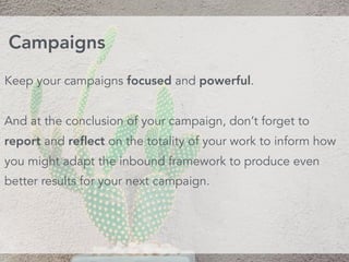 Keep your campaigns focused and powerful.
And at the conclusion of your campaign, don’t forget to
report and reﬂect on the totality of your work to inform how
you might adapt the inbound framework to produce even
better results for your next campaign.
Campaigns
 