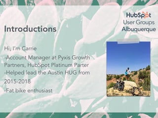 Hi, I’m Carrie
-Account Manager at Pyxis Growth
Partners, HubSpot Platinum Parter
-Helped lead the Austin HUG from
2015-2018
-Fat bike enthusiast
Introductions
 