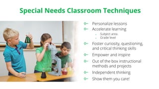 Special Needs Classroom Techniques
Personalize lessons
Accelerate learning
♦ Subject area
♦ Grade level
Foster curiosity, questioning,
and critical thinking skills
Empower and inspire
Out of the box instructional
methods and projects
Independent thinking
Show them you care!
 