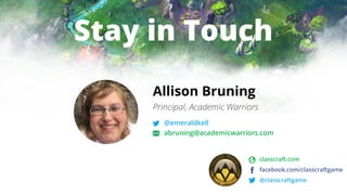 Stay in Touch
Allison Bruning
Principal, Academic Warriors
@emeraldkell
abruning@academicwarriors.com
classcraft.com
facebook.com/classcraftgame
@classcraftgame
 