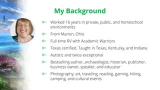 My Background
Worked 16 years in private, public, and homeschool
environments
From Marion, Ohio
Full-time RV with Academic Warriors
Texas certified. Taught in Texas, Kentucky, and Indiana
Autistic and twice exceptional
Bestselling author, archaeologist, historian, publisher,
business owner, speaker, and educator
Photography, art, traveling, reading, gaming, hiking,
camping, and cultural events
 