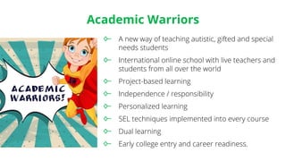 Academic Warriors
A new way of teaching autistic, gifted and special
needs students
International online school with live teachers and
students from all over the world
Project-based learning
Independence / responsibility
Personalized learning
SEL techniques implemented into every course
Dual learning
Early college entry and career readiness.
 