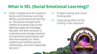 What Is SEL (Social Emotional Learning)?
CASEL (Collaborative for Academic,
Social, and Emotional Learning)
defines social-emotional learning
as: “the process through which
children and adults acquire and
effectively apply the knowledge,
attitudes, and skills necessary to
understand and manage emotions,
set and achieve positive goals, feel
and show empathy for others,
establish and maintain positive
relationships, and make responsible
decisions.”
Problem solving and critical
thinking skills
Long lasting effects of SEL
training in the classroom
 