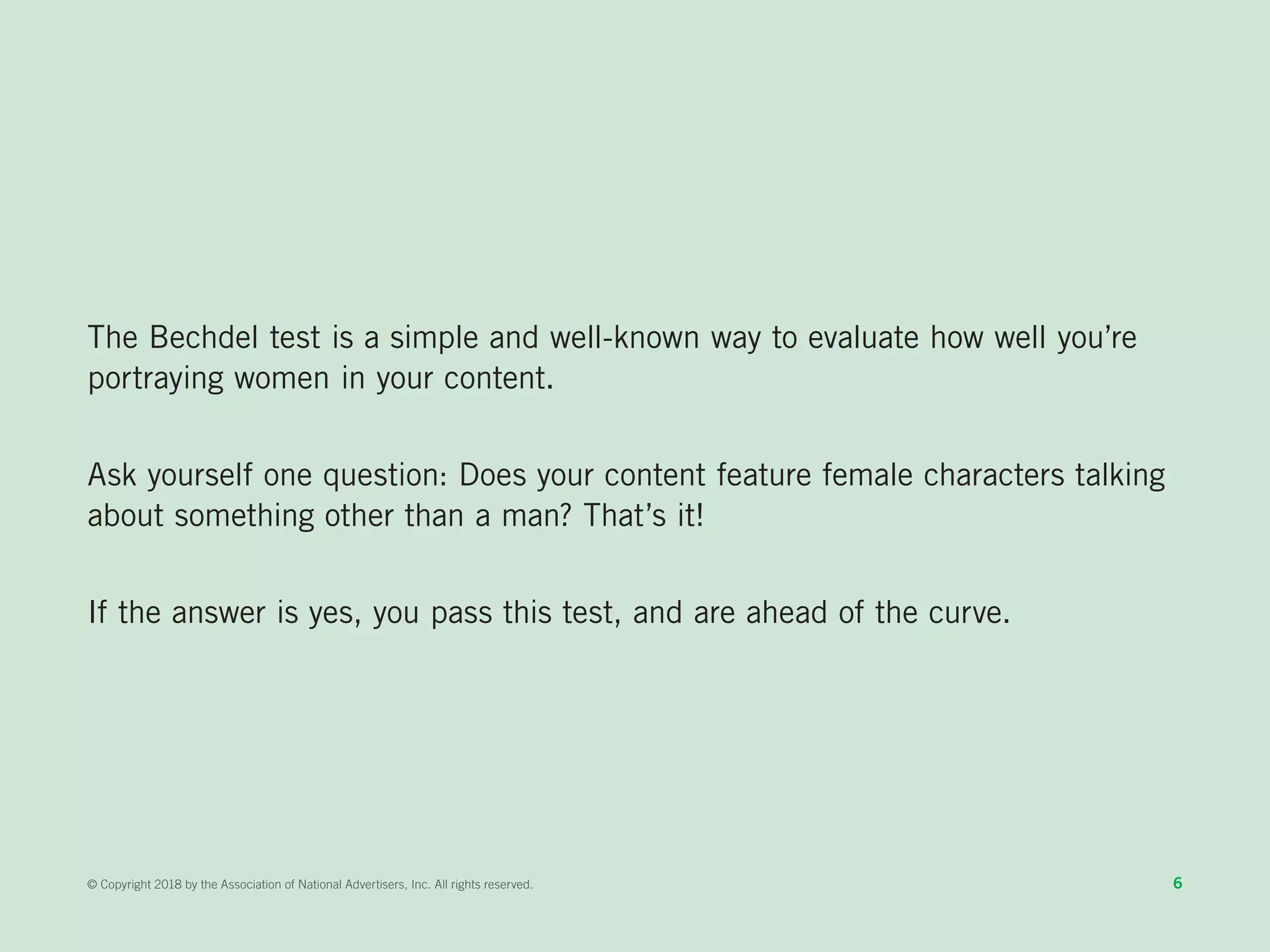The Bechdel test is a simple and well-known way to evaluate how well you’re
portraying women in your content.
Ask yourself one question: Does your content feature female characters talking
about something other than a man? That’s it!
If the answer is yes, you pass this test, and are ahead of the curve.
6© Copyright 2018 by the Association of National Advertisers, Inc. All rights reserved.
 