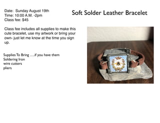 Soft Solder Leather BraceletDate: Sunday August 19th
Time: 10:00 A.M. -2pm
Class fee: $45
Class fee includes all supplies to make this
cute bracelet, use my artwork or bring your
own- just let me know at the time you sign
up.
Supplies To Bring ….if you have them
Soldering Iron
wire cutters
pliers