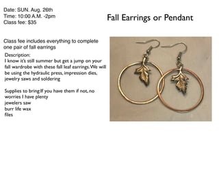 Fall Earrings or Pendant
Date: SUN. Aug. 26th
Time: 10:00 A.M. -2pm
Class fee: $35
Class fee includes everything to complete
one pair of fall earrings
Description:
I know it’s still summer but get a jump on your
fall wardrobe with these fall leaf earrings.We will
be using the hydraulic press, impression dies,
jewelry saws and soldering
Supplies to bring:If you have them if not, no
worries I have plenty
jewelers saw
burr life wax
files