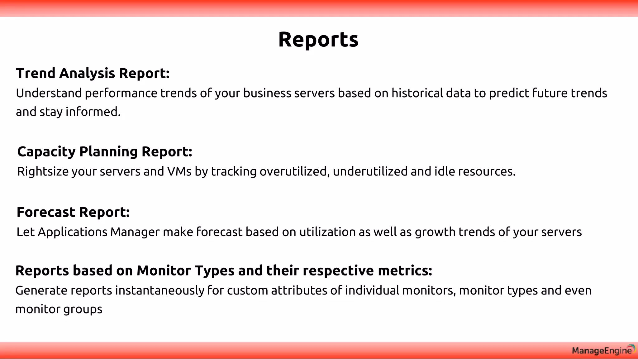Reports
Trend Analysis Report:
Understand performance trends of your business servers based on historical data to predict future trends
and stay informed.
Forecast Report:
Let Applications Manager make forecast based on utilization as well as growth trends of your servers
Reports based on Monitor Types and their respective metrics:
Generate reports instantaneously for custom attributes of individual monitors, monitor types and even
monitor groups
Capacity Planning Report:
Rightsize your servers and VMs by tracking overutilized, underutilized and idle resources.
 