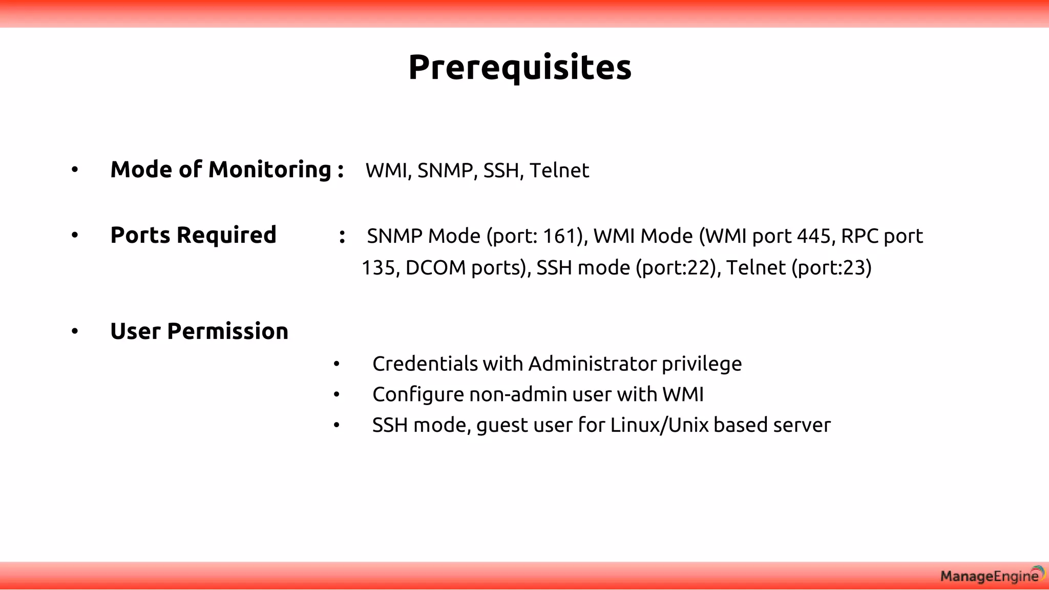 Prerequisites
• Mode of Monitoring : WMI, SNMP, SSH, Telnet
• Ports Required : SNMP Mode (port: 161), WMI Mode (WMI port 445, RPC port
135, DCOM ports), SSH mode (port:22), Telnet (port:23)
• User Permission
• Credentials with Administrator privilege
• Configure non-admin user with WMI
• SSH mode, guest user for Linux/Unix based server
 