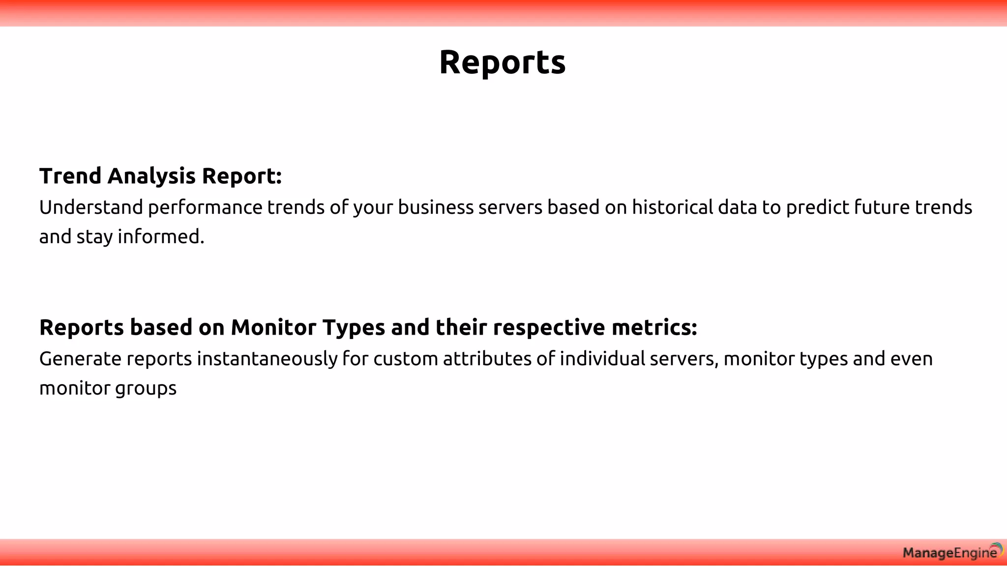 Reports
Trend Analysis Report:
Understand performance trends of your business servers based on historical data to predict future trends
and stay informed.
Reports based on Monitor Types and their respective metrics:
Generate reports instantaneously for custom attributes of individual servers, monitor types and even
monitor groups
 
