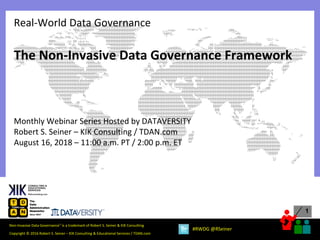 1
Copyright © 2016 Robert S. Seiner – KIK Consulting & Educational Services / TDAN.com
Non-Invasive Data Governance™ is a trademark of Robert S. Seiner & KIK Consulting
#RWDG @RSeiner
The Non-Invasive Data Governance Framework
Monthly Webinar Series Hosted by DATAVERSITY
Robert S. Seiner – KIK Consulting / TDAN.com
August 16, 2018 – 11:00 a.m. PT / 2:00 p.m. ET
Real-World Data Governance
 