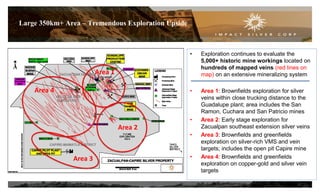 13
Large 350km+ Area – Tremendous Exploration Upside
• Exploration continues to evaluate the
5,000+ historic mine workings located on
hundreds of mapped veins (red lines on
map) on an extensive mineralizing system
• Area 1: Brownfields exploration for silver
veins within close trucking distance to the
Guadalupe plant; area includes the San
Ramon, Cuchara and San Patricio mines
• Area 2: Early stage exploration for
Zacualpan southeast extension silver veins
• Area 3: Brownfields and greenfields
exploration on silver-rich VMS and vein
targets; includes the open pit Capire mine
• Area 4: Brownfields and greenfields
exploration on copper-gold and silver vein
targets
Area 1
Area 3
Area 4
Area 2
 
