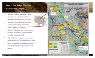 • A number of drill targets have been
developed on veins between the
Guadalupe Mill and the Chivo Mine
• San Felipe is an old multilevel mine
where initial drilling intersected
834 g/t Ag over 3.34m
• Socavon Zacualpan and El Paso are on
the mine access road is less than 1km
from the Guadalupe mill
• Chivo Norte is a series of veins on the
north extension of the former Chivo Mine
• Other exploration targets being mapped
and sampled to develop additional drill
targets
Chivo Mine
High grade production
between 2007-2012
El Paso
16
Area 1: San Felipe Corridor
Exploration Targets
 