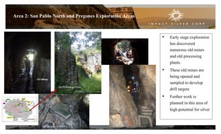 17
Area 2: San Pablo North and Pregones Exploration Areas
• Early stage exploration
has discovered
numerous old mines
and old processing
plants
• These old mines are
being opened and
sampled to develop
drill targets
• Further work is
planned in this area of
high potential for silver
Old Mines
Epithermal Silver Veins
Old Processing Plants
Old mines
High
Discovery
Potential
 