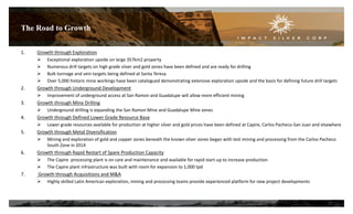 The Road to Growth
27
1. Growth through Exploration
 Exceptional exploration upside on large 357km2 property
 Numerous drill targets on high grade silver and gold zones have been defined and are ready for drilling
 Bulk tonnage and vein targets being defined at Santa Teresa
 Over 5,000 historic mine workings have been catalogued demonstrating extensive exploration upside and the basis for defining future drill targets
2. Growth through Underground Development
 Improvement of underground access at San Ramon and Guadalupe will allow more efficient mining
3. Growth through Mine Drilling
 Underground drilling is expanding the San Ramon Mine and Guadalupe Mine zones
4. Growth through Defined Lower Grade Resource Base
 Lower grade resources available for production at higher silver and gold prices have been defined at Capire, Carlos Pacheco-San Juan and elsewhere
5. Growth through Metal Diversification
 Mining and exploration of gold and copper zones beneath the known silver zones began with test mining and processing from the Carlos Pacheco
South Zone in 2014
6. Growth through Rapid Restart of Spare Production Capacity
 The Capire processing plant is on care and maintenance and available for rapid start-up to increase production
 The Capire plant infrastructure was built with room for expansion to 1,000 tpd
7. Growth through Acquisitions and M&A
 Highly skilled Latin American exploration, mining and processing teams provide experienced platform for new project developments
 
