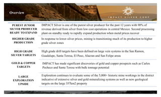 PUREST JUNIOR
SILVER PRODUCER
READY TO EXPAND
HIGHER GRADE
PRODUCTION
HIGH GRADE
SILVER TARGETS
GOLD & COPPER
TARGETS
LARGE
EXPLORATION
UPSIDE
IMPACT Silver is one of the purest silver producer for the past 12 years with 90% of
revenue derived from silver from low cost operations in central Mexico. Second processing
plant on standby ready to rapidly expand production when metal prices recover
IMPACT has made significant discoveries of gold and copper prospects such as Carlos
Pecheco and Santa Teresa with bulk tonnage potential
In response to lower silver prices, mining is transitioning much of its production to higher
grade silver zones
Exploration continues to evaluate some of the 5,000+ historic mine workings in the district
indicative of extensive silver and gold mineralizing systems as well as new geological
targets on the large 357km2 property
High grade drill targets have been defined on large vein systems in the San Ramon,
Guadalupe, Santa Teresa, El Paso, Alacran and San Felipe areas
Overview
3
 