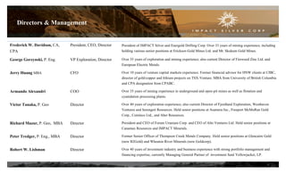Frederick W. Davidson, CA,
CPA
President, CEO, Director President of IMPACT Silver and Energold Drilling Corp. Over 33 years of mining experience, including
holding various senior positions at Erickson Gold Mines Ltd. and Mt. Skukum Gold Mines.
George Gorzynski, P. Eng. VP Exploration, Director Over 35 years of exploration and mining experience; also current Director of Fireweed Zinc Ltd. and
European Electric Metals.
Jerry Huang MBA CFO Over 10 years of venture capital markets experience. Former financial advisor for HNW clients at CIBC,
director of gold/copper and lithium projects on TSX-Venture. MBA from University of British Columbia
and CPA designation from CPABC.
Armando Alexandri COO Over 35 years of mining experience in underground and open-pit mines as well as flotation and
cyanidation processing plants.
Victor Tanaka, P. Geo Director Over 40 years of exploration experience; also current Director of Fjordland Exploration, Westhaven
Ventures and Serengeti Resources. Held senior positions at Asamera Inc., Freeport McMoRan Gold
Corp., Cominco Ltd., and Aber Resources.
Richard Mazur, P. Geo, MBA Director President and CEO of Forum Uranium Corp. and CEO of Alto Ventures Ltd. Held senior positions at
Canamax Resources and IMPACT Minerals.
Peter Tredger, P. Eng., MBA Director Former Senior Officer of Thompson Creek Metals Company. Held senior positions at Glencairn Gold
(now B2Gold) and Wheaton River Minerals (now Goldcorp).
Robert W. Lishman Director Over 40 years of investment industry and business experience with strong portfolio management and
financing expertise, currently Managing General Partner of investment fund Yellowjacket, LP.
Directors & Management
4
 